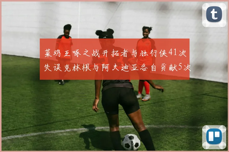 菜鸡互啄之战开拓者与独行侠41次失误克林根与阿夫迪亚各自贡献5次失误