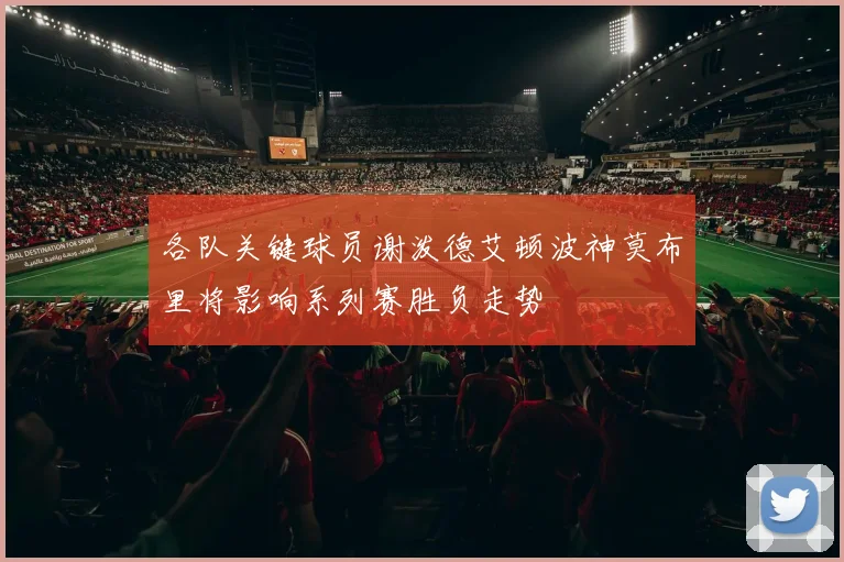 各队关键球员谢泼德艾顿波神莫布里将影响系列赛胜负走势