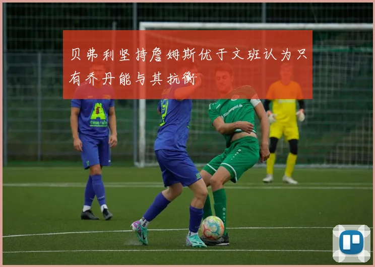 贝弗利坚持詹姆斯优于文班认为只有乔丹能与其抗衡