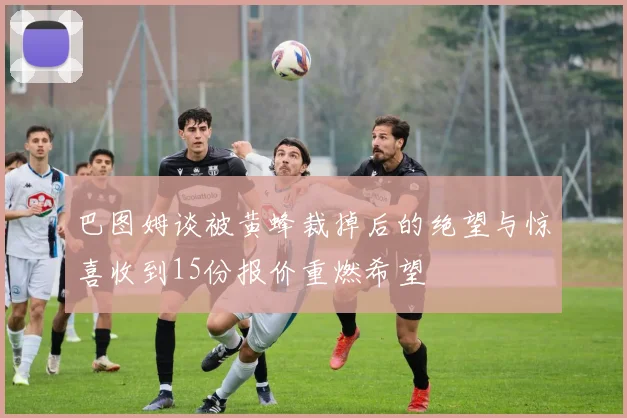 巴图姆谈被黄蜂裁掉后的绝望与惊喜收到15份报价重燃希望