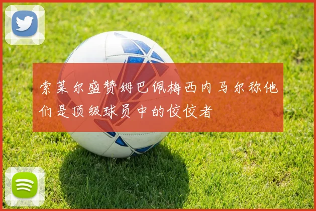 索莱尔盛赞姆巴佩梅西内马尔称他们是顶级球员中的佼佼者