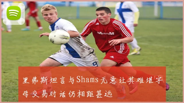 里弗斯坦言与Shams无意让其难堪字母交易对话仍相距甚远