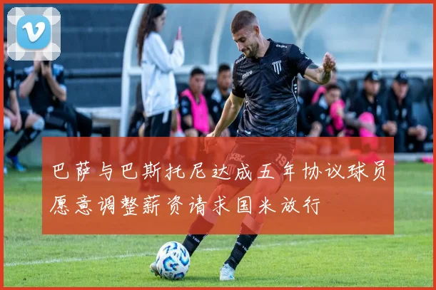 巴萨与巴斯托尼达成五年协议球员愿意调整薪资请求国米放行