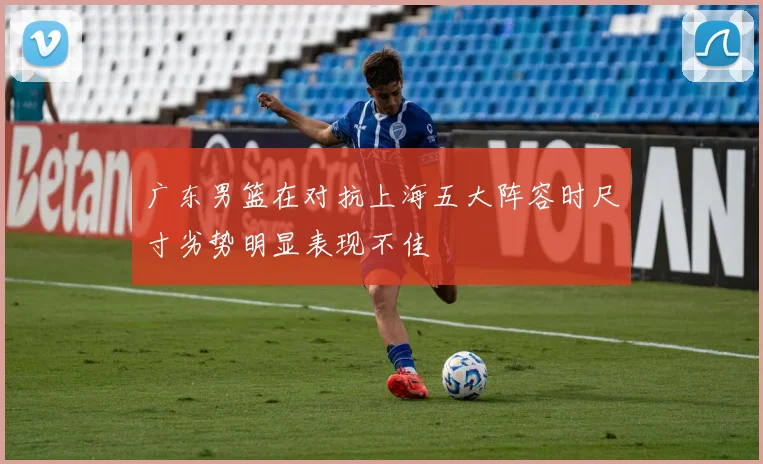 广东男篮在对抗上海五大阵容时尺寸劣势明显表现不佳