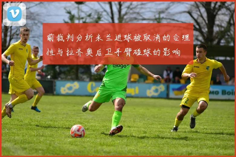 前裁判分析米兰进球被取消的合理性与拉齐奥后卫手臂碰球的影响