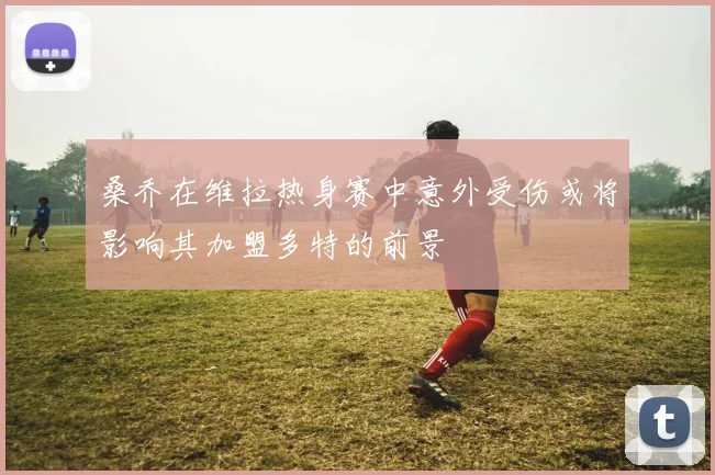 桑乔在维拉热身赛中意外受伤或将影响其加盟多特的前景