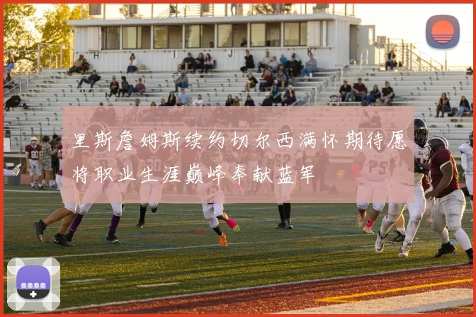 里斯詹姆斯续约切尔西满怀期待愿将职业生涯巅峰奉献蓝军